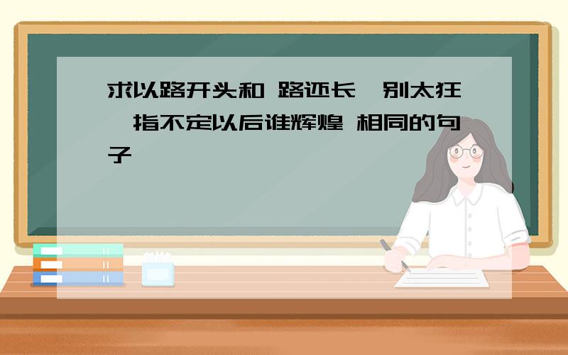 求以路开头和 路还长,别太狂,指不定以后谁辉煌 相同的句子