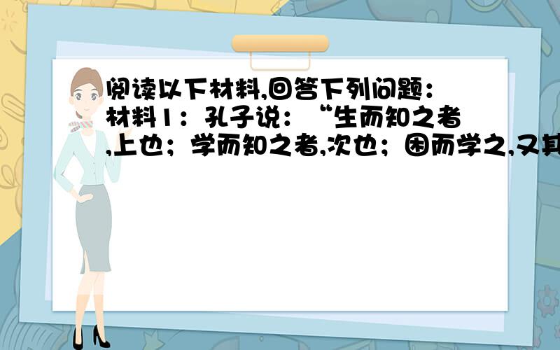 阅读以下材料,回答下列问题：材料1：孔子说：“生而知之者,上也；学而知之者,次也；困而学之,又其次之；困而不学,民斯为下矣.”材料2：孟子说：“人之所不学而能者,其良能也；所不虑