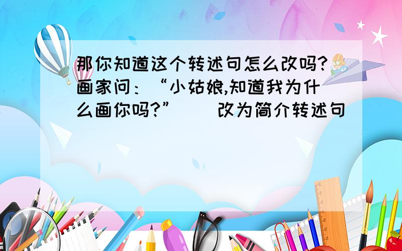 那你知道这个转述句怎么改吗?画家问：“小姑娘,知道我为什么画你吗?”）（改为简介转述句）