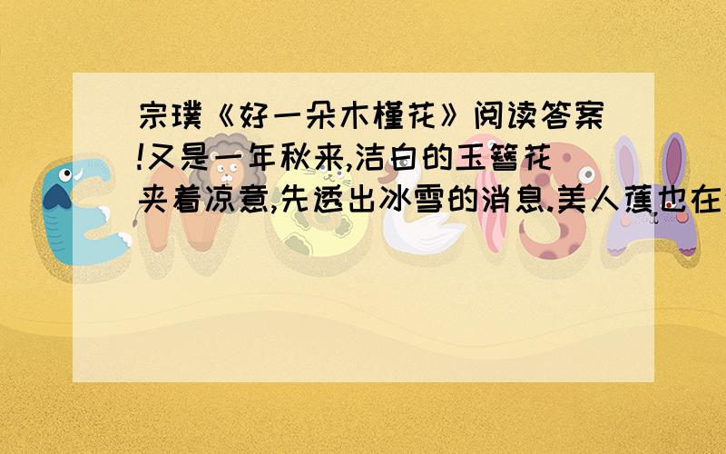 宗璞《好一朵木槿花》阅读答案!又是一年秋来,洁白的玉簪花夹着凉意,先透出冰雪的消息.美人蕉也在这时开放 了.红的黄的花,耸立在阔大的绿叶上,一点也不在乎秋的肃杀.以前我有