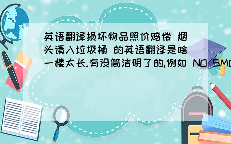 英语翻译损坏物品照价赔偿 烟头请入垃圾桶 的英语翻译是啥一楼太长.有没简洁明了的,例如 NO SMOKING这样的结构 ,有烟头用buts 还是dog-end