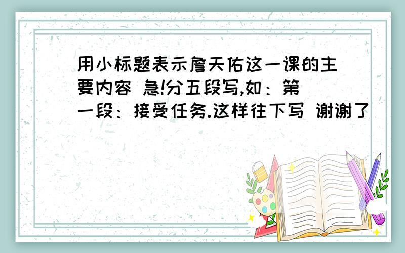 用小标题表示詹天佑这一课的主要内容 急!分五段写,如：第一段：接受任务.这样往下写 谢谢了