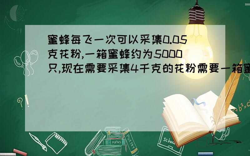 蜜蜂每飞一次可以采集0.05克花粉,一箱蜜蜂约为5000只,现在需要采集4千克的花粉需要一箱蜜蜂飞多少次?