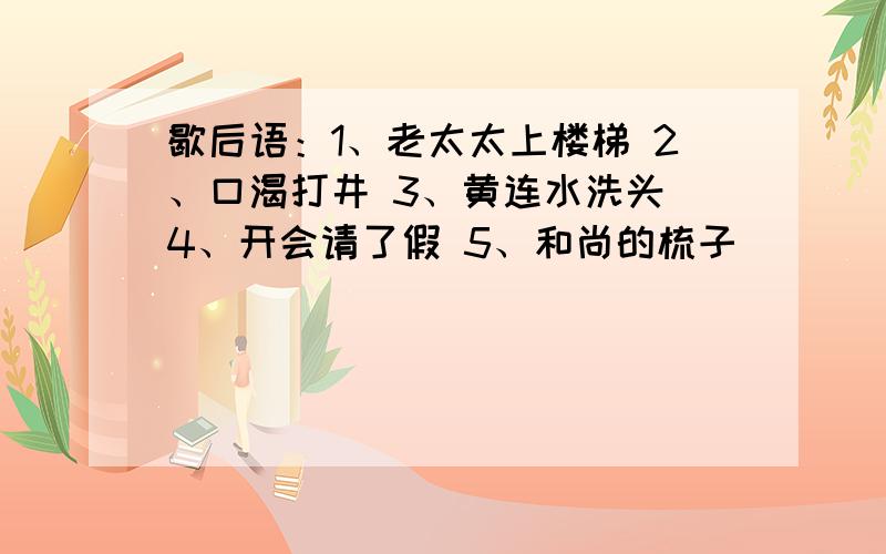 歇后语：1、老太太上楼梯 2、口渴打井 3、黄连水洗头 4、开会请了假 5、和尚的梳子