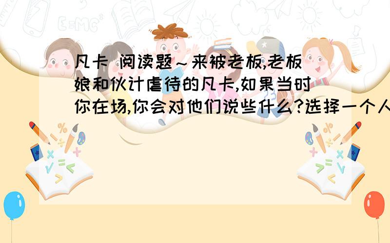 凡卡 阅读题～来被老板,老板娘和伙计虐待的凡卡,如果当时你在场,你会对他们说些什么?选择一个人物写写你想对他说的话