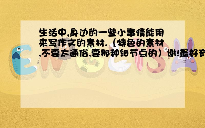 生活中,身边的一些小事情能用来写作文的素材.（特色的素材,不要太通俗,要那种细节点的）谢!最好有一两个可以体现道德品质的素材!讲究特色,不要那种什么拾金不昧太普通哦!