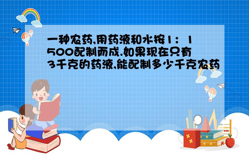 一种农药,用药液和水按1：1500配制而成.如果现在只有3千克的药液,能配制多少千克农药