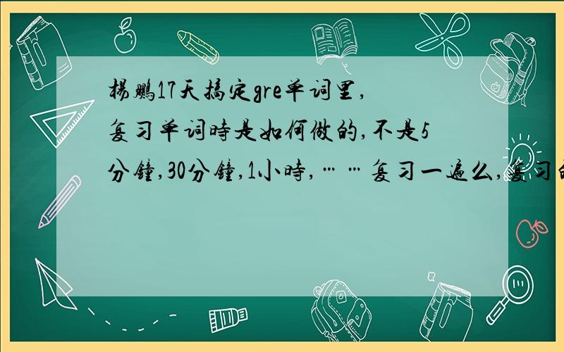 杨鹏17天搞定gre单词里,复习单词时是如何做的,不是5分钟,30分钟,1小时,……复习一遍么,复习的时候是盖住,还是?具体详细点,说明白了的我加30分