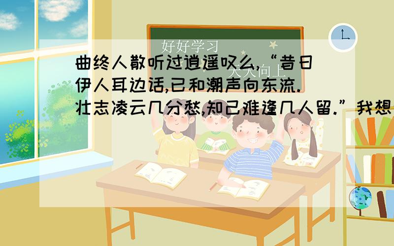 曲终人散听过逍遥叹么,“昔日伊人耳边话,已和潮声向东流.壮志凌云几分愁,知己难逢几人留.”我想这是我活到至今所遇到的最难过的瓶颈了.以前,我自认为他是我最好的朋友,如果说知己也