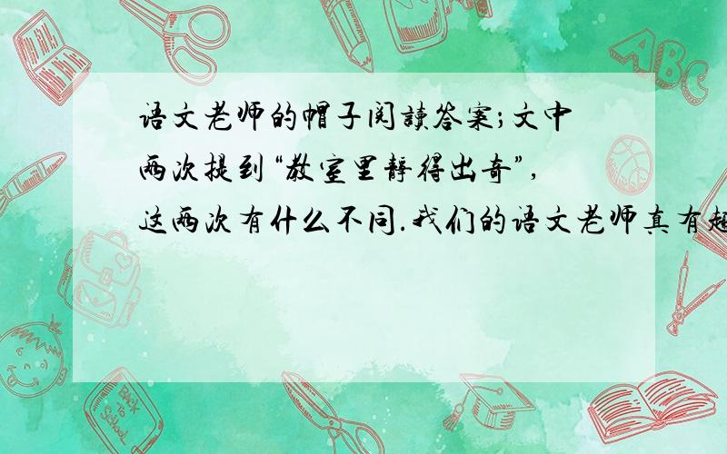 语文老师的帽子阅读答案；文中两次提到“教室里静得出奇”,这两次有什么不同.我们的语文老师真有趣.他,大约四五十岁,身穿一套洗得发白的工作服,慈 祥的脸上强装着严肃的样子.最叫人