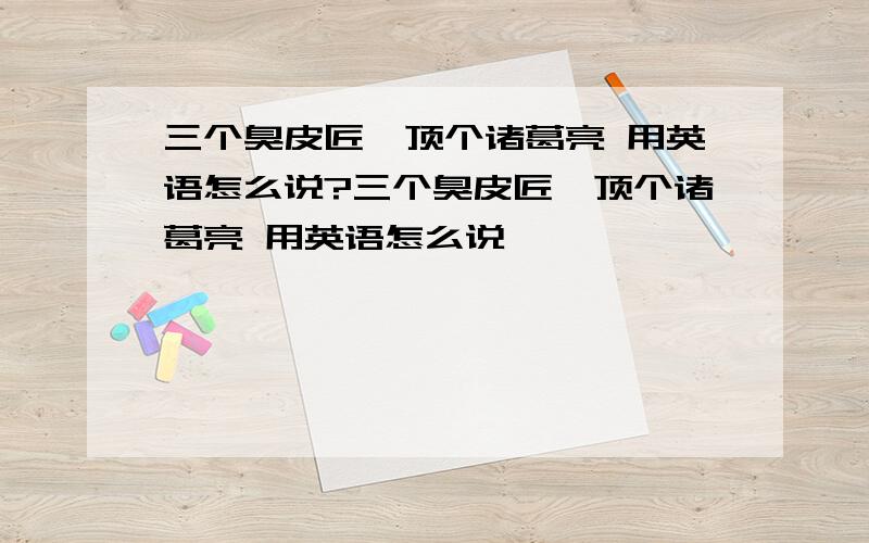 三个臭皮匠,顶个诸葛亮 用英语怎么说?三个臭皮匠,顶个诸葛亮 用英语怎么说