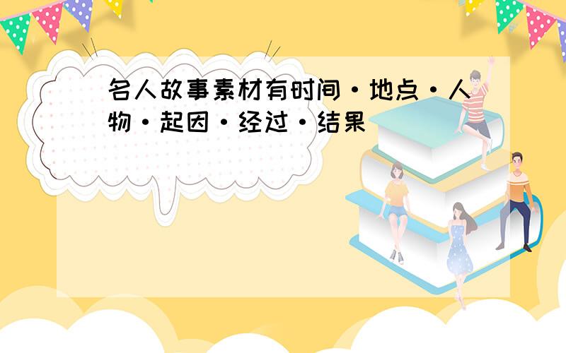 名人故事素材有时间·地点·人物·起因·经过·结果