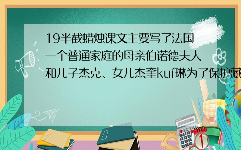 19半截蜡烛课文主要写了法国一个普通家庭的母亲伯诺德夫人和儿子杰克、女儿杰奎kuí琳为了保护藏在半截蜡烛里的情报在危急关头与三个德国敌人巧妙周旋的故事,向读者展示了一场没有硝