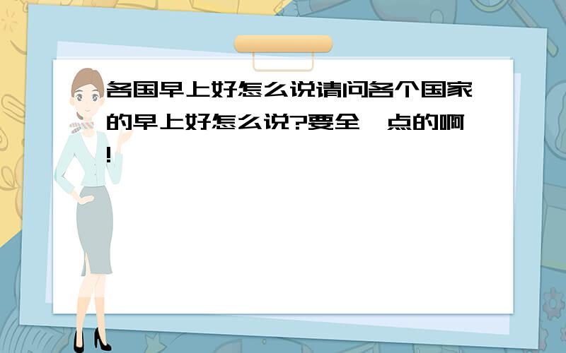 各国早上好怎么说请问各个国家的早上好怎么说?要全一点的啊!