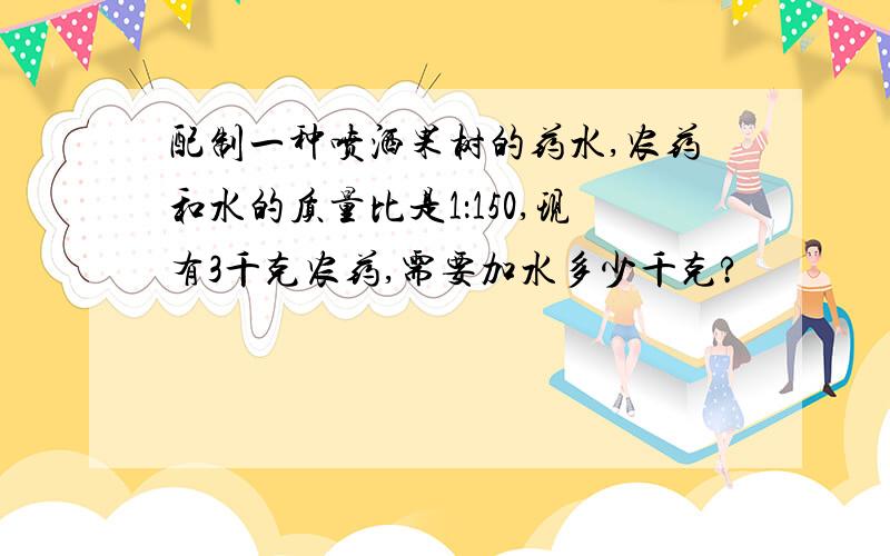 配制一种喷洒果树的药水,农药和水的质量比是1：150,现有3千克农药,需要加水多少千克?