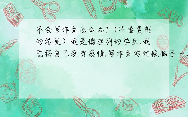 不会写作文怎么办?（不要复制的答案）我是偏理科的学生.我觉得自己没有感情,写作文的时候脑子一片空白,只知道把记忆中的词句拼凑起来,特别矫情也特别做作.但是背诵作文之后,我也不能