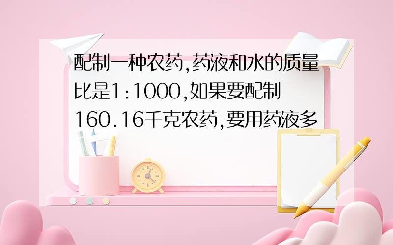 配制一种农药,药液和水的质量比是1:1000,如果要配制160.16千克农药,要用药液多