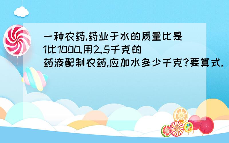 一种农药,药业于水的质量比是1比1000.用2.5千克的药液配制农药,应加水多少千克?要算式,（最好是提等式的）要快……