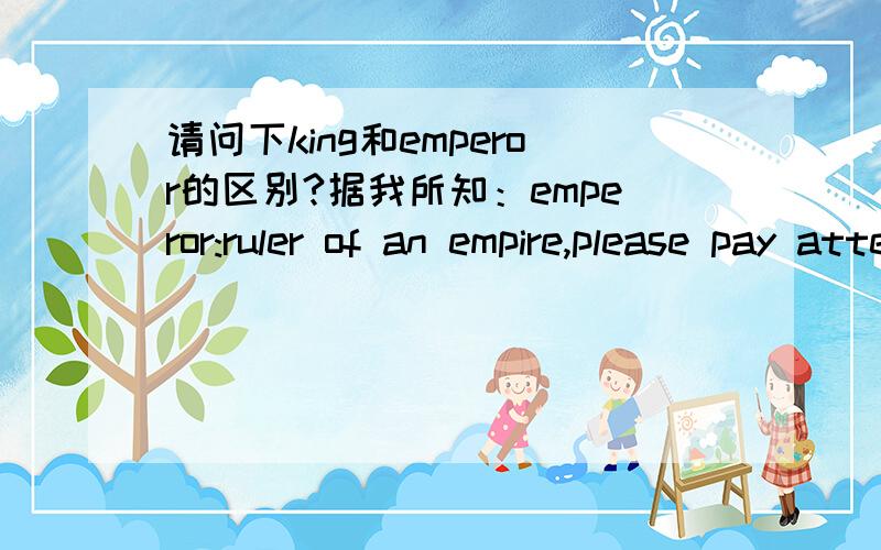 请问下king和emperor的区别?据我所知：emperor:ruler of an empire,please pay attention to the word 