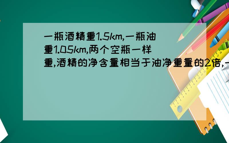 一瓶酒精重1.5km,一瓶油重1.05km,两个空瓶一样重,酒精的净含量相当于油净重量的2倍,一个空瓶中多少千eu6ryraguhi7rhoqit;rliwogrkuhkgehkrghkulrgy8rg