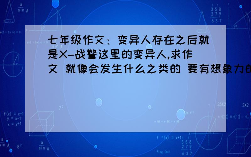 七年级作文：变异人存在之后就是X-战警这里的变异人,求作文 就像会发生什么之类的 要有想象力的,最好是老师看过之后觉得这孩子走火入魔了这样的作文.反正就是一定要有想象力! 别说什