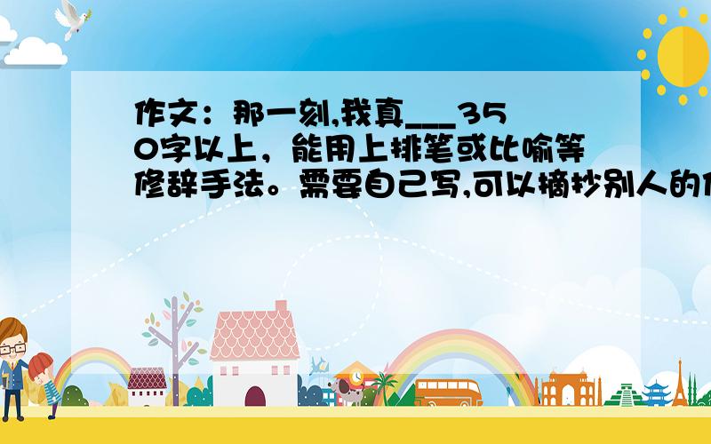 作文：那一刻,我真___350字以上，能用上排笔或比喻等修辞手法。需要自己写,可以摘抄别人的作文.但最多三节.语句生动