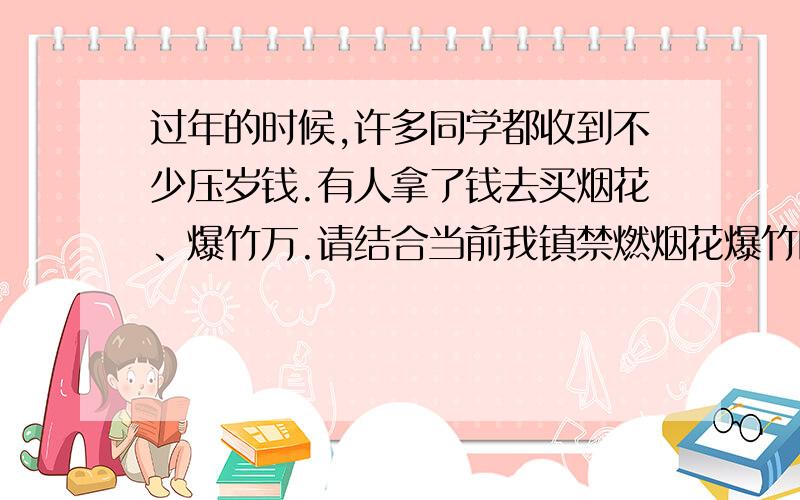 过年的时候,许多同学都收到不少压岁钱.有人拿了钱去买烟花、爆竹万.请结合当前我镇禁燃烟花爆竹的规定,谈谈你的看法.