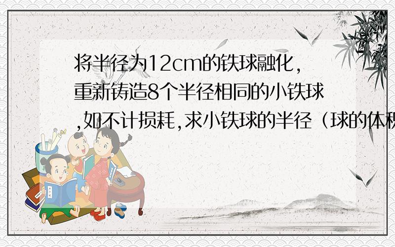 将半径为12cm的铁球融化,重新铸造8个半径相同的小铁球,如不计损耗,求小铁球的半径（球的体积公式是V=3分之4派R的3次方）