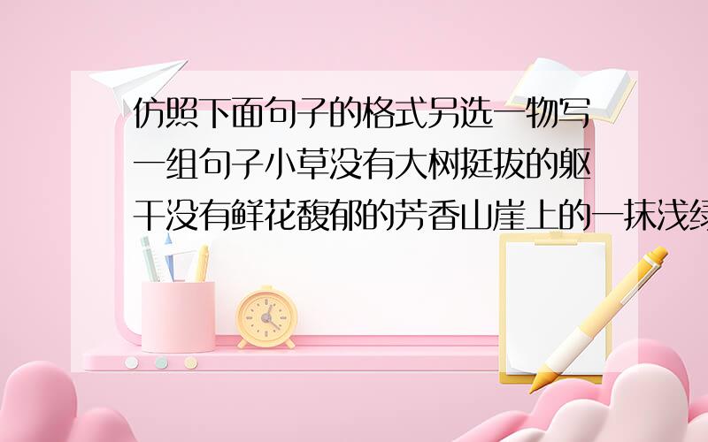 仿照下面句子的格式另选一物写一组句子小草没有大树挺拔的躯干没有鲜花馥郁的芳香山崖上的一抹浅绿是你生命的绝响