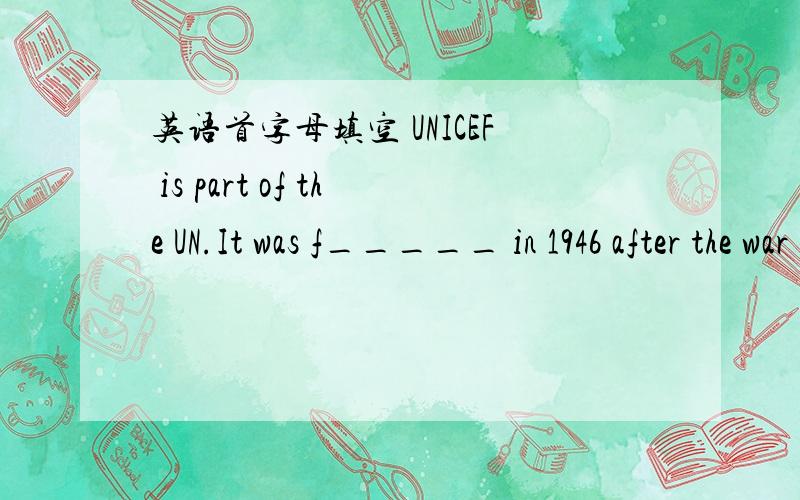 英语首字母填空 UNICEF is part of the UN.It was f_____ in 1946 after the war in Europe to help children.These p_____ children's lives were changed b_____ of the war at that time.Now,UNICEF works all over the world.It provides clean water,food a