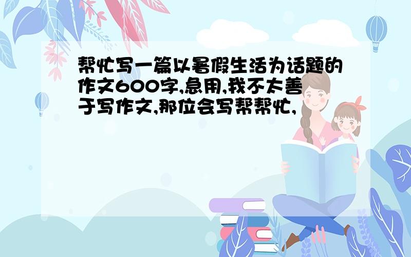 帮忙写一篇以暑假生活为话题的作文600字,急用,我不太善于写作文,那位会写帮帮忙,