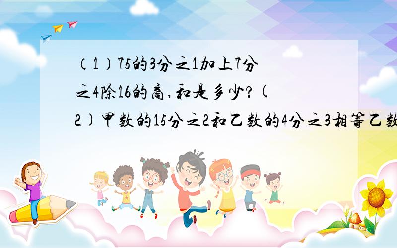 （1）75的3分之1加上7分之4除16的商,和是多少?(2)甲数的15分之2和乙数的4分之3相等乙数是28,甲数是?（2）要列方程解(3)一批水果重120吨,其中梨占5分之2,又是苹果的5分之4,苹果有多少吨?（4)小米