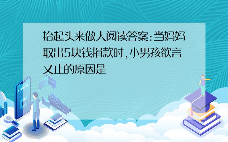 抬起头来做人阅读答案:当妈妈取出5块钱捐款时,小男孩欲言又止的原因是