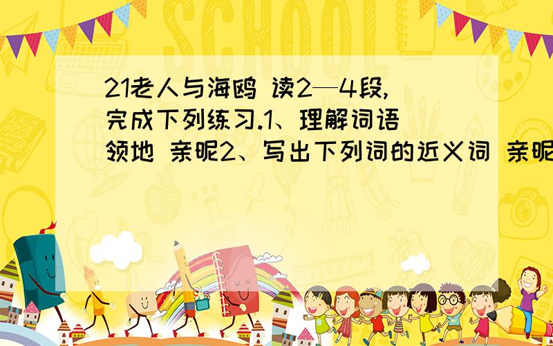 21老人与海鸥 读2—4段,完成下列练习.1、理解词语 领地 亲昵2、写出下列词的近义词 亲昵――（ ） 呼唤――（ ） 应声而来――（ ） 抑扬顿挫――（ ） 3、用“——”画出老人喂海鸥的句