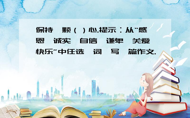 保持一颗（）心.提示：从“感恩,诚实,自信,谦卑,关爱,快乐”中任选一词,写一篇作文.