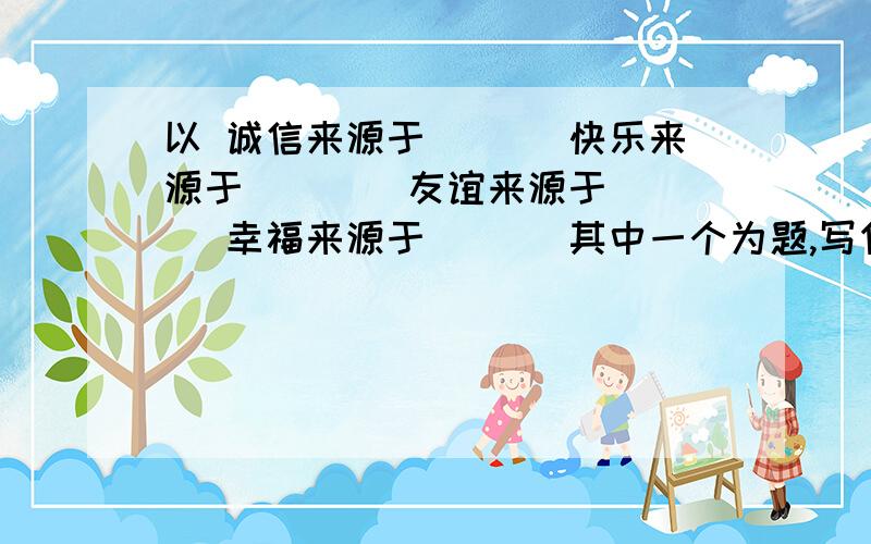 以 诚信来源于___ 快乐来源于 ___ 友谊来源于___ 幸福来源于___ 其中一个为题,写作文补充作文题目,600—700字左右