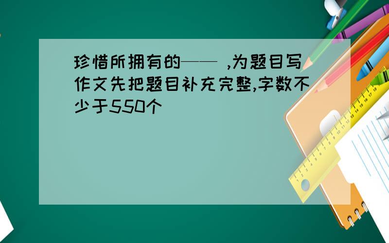 珍惜所拥有的—— ,为题目写作文先把题目补充完整,字数不少于550个