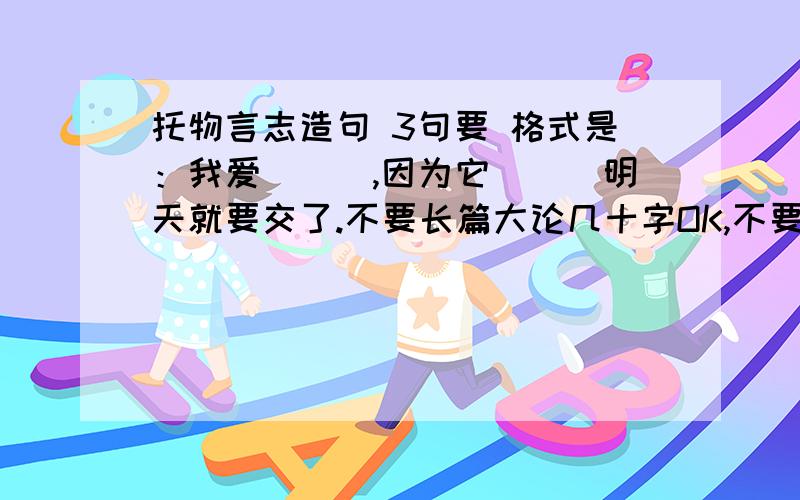 托物言志造句 3句要 格式是：我爱___,因为它___明天就要交了.不要长篇大论几十字OK,不要偏了,不是托物言志的不给分.- -都不是托物言志，都只写出了该物的特点。