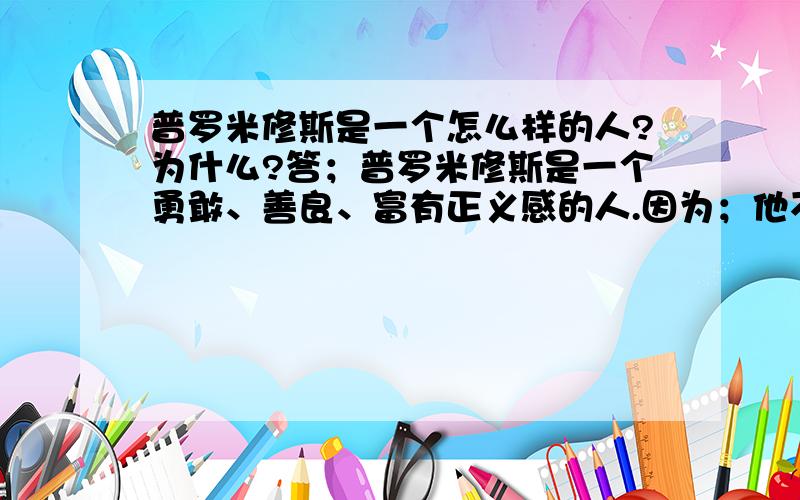 普罗米修斯是一个怎么样的人?为什么?答；普罗米修斯是一个勇敢、善良、富有正义感的人.因为；他不畏强暴、为民造福、不惜牺牲一切的伟大精神.