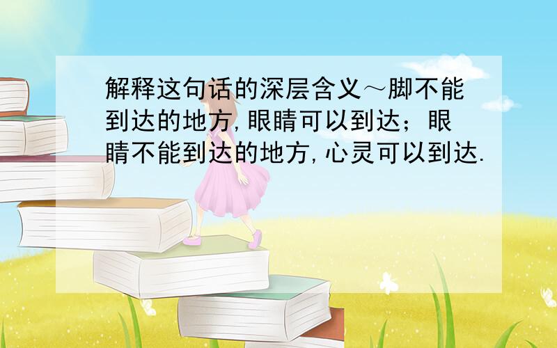 解释这句话的深层含义～脚不能到达的地方,眼睛可以到达；眼睛不能到达的地方,心灵可以到达.