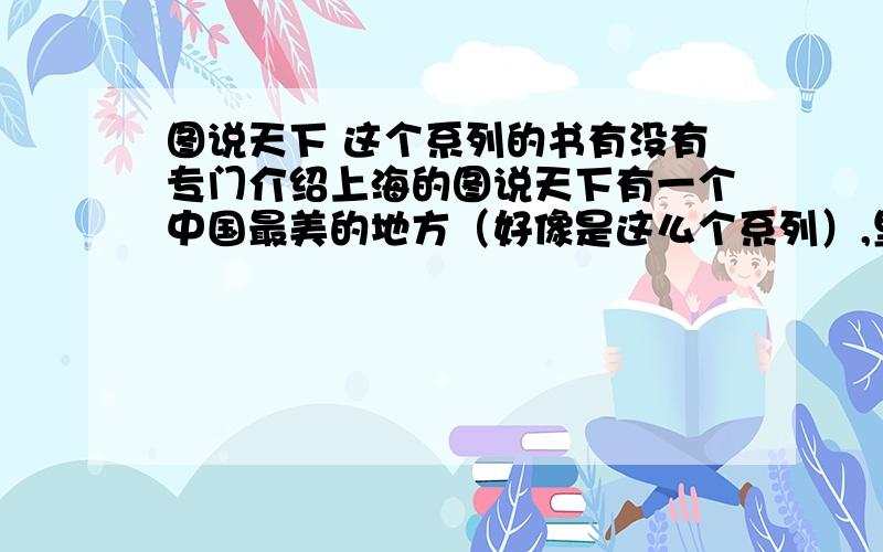 图说天下 这个系列的书有没有专门介绍上海的图说天下有一个中国最美的地方（好像是这么个系列）,里面有介绍上海的么?这个系列有西藏,云南,台湾,我想请问有上海么?如果没有的话,哪位