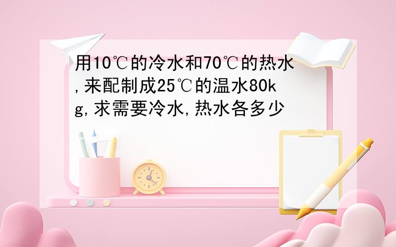 用10℃的冷水和70℃的热水,来配制成25℃的温水80kg,求需要冷水,热水各多少