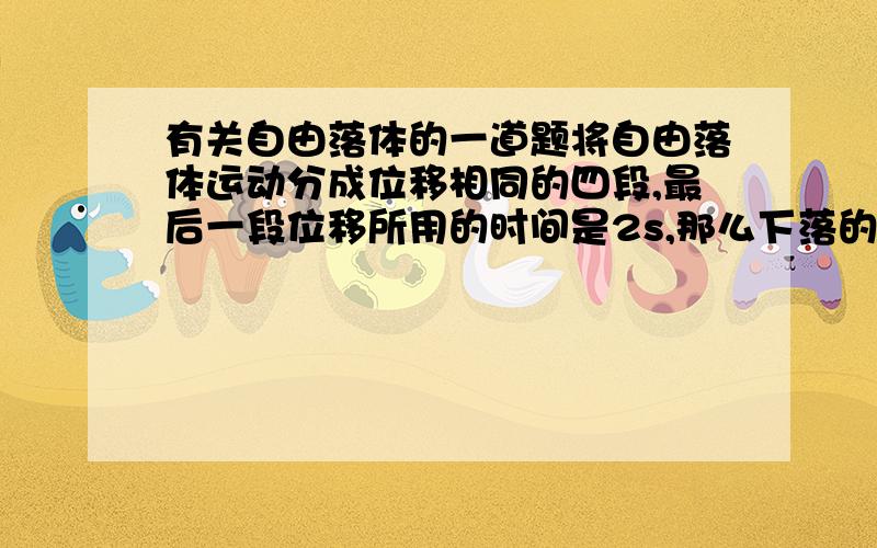 有关自由落体的一道题将自由落体运动分成位移相同的四段,最后一段位移所用的时间是2s,那么下落的第一段位移所用时间是多少