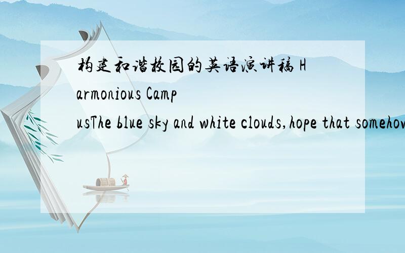 构建和谐校园的英语演讲稿 Harmonious CampusThe blue sky and white clouds,hope that somehow the freedom of flight.Teachers and parents,we hope that the healthy growth.Now ,I’d like to write music to harmonious campus.Harmony is the common
