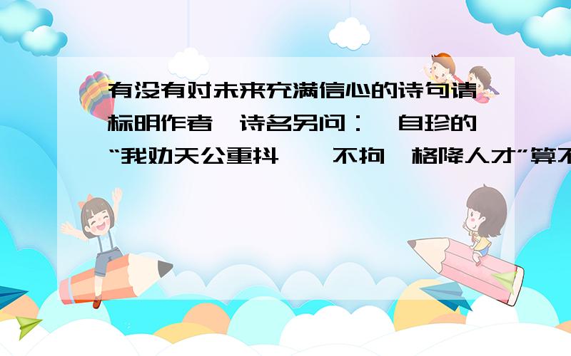 有没有对未来充满信心的诗句请标明作者、诗名另问：龚自珍的“我劝天公重抖擞,不拘一格降人才”算不算,为什么?谢谢!要说龚自珍当时写诗就是为了感世伤时（虽然他确实是被贬官了）,