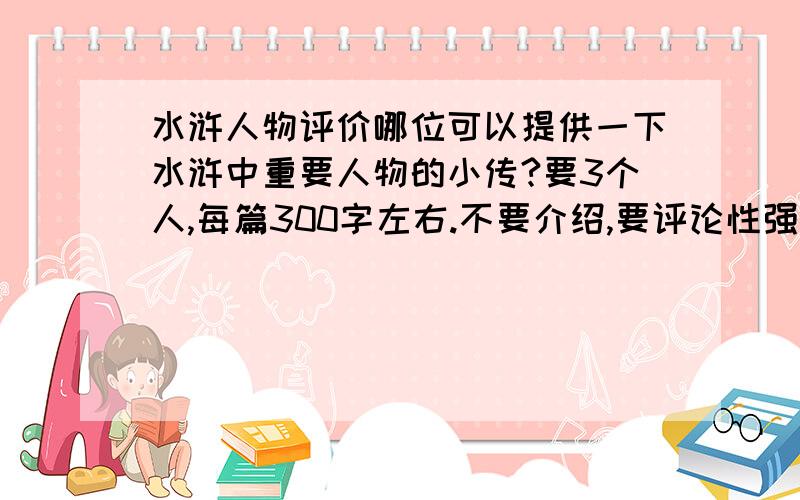 水浒人物评价哪位可以提供一下水浒中重要人物的小传?要3个人,每篇300字左右.不要介绍,要评论性强的!和小作文差不多的人物分别是：李逵,林冲,宋江.