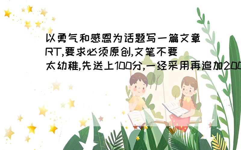 以勇气和感恩为话题写一篇文章RT,要求必须原创,文笔不要太幼稚,先送上100分,一经采用再追加200,如果文章够好可要求加分.上限1000!绝不食言!3Q!