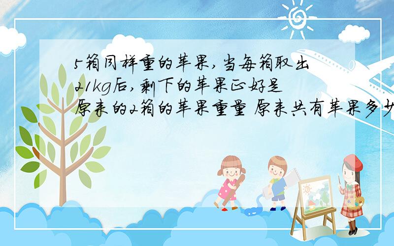 5箱同样重的苹果,当每箱取出21kg后,剩下的苹果正好是原来的2箱的苹果重量 原来共有苹果多少kg?要算式