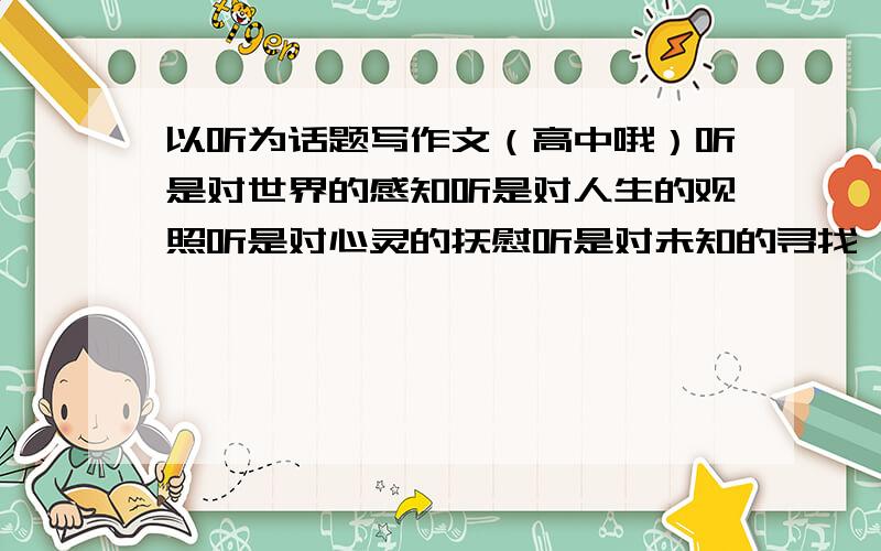 以听为话题写作文（高中哦）听是对世界的感知听是对人生的观照听是对心灵的抚慰听是对未知的寻找