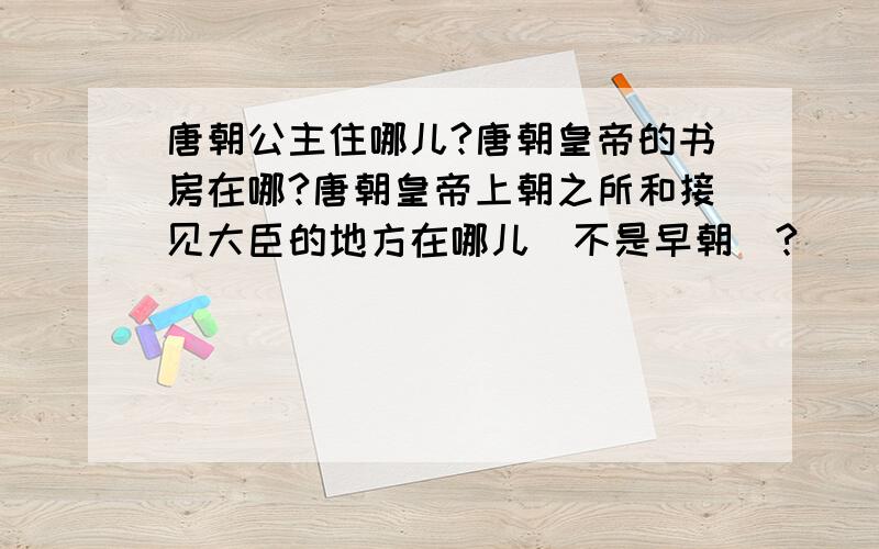 唐朝公主住哪儿?唐朝皇帝的书房在哪?唐朝皇帝上朝之所和接见大臣的地方在哪儿（不是早朝）?